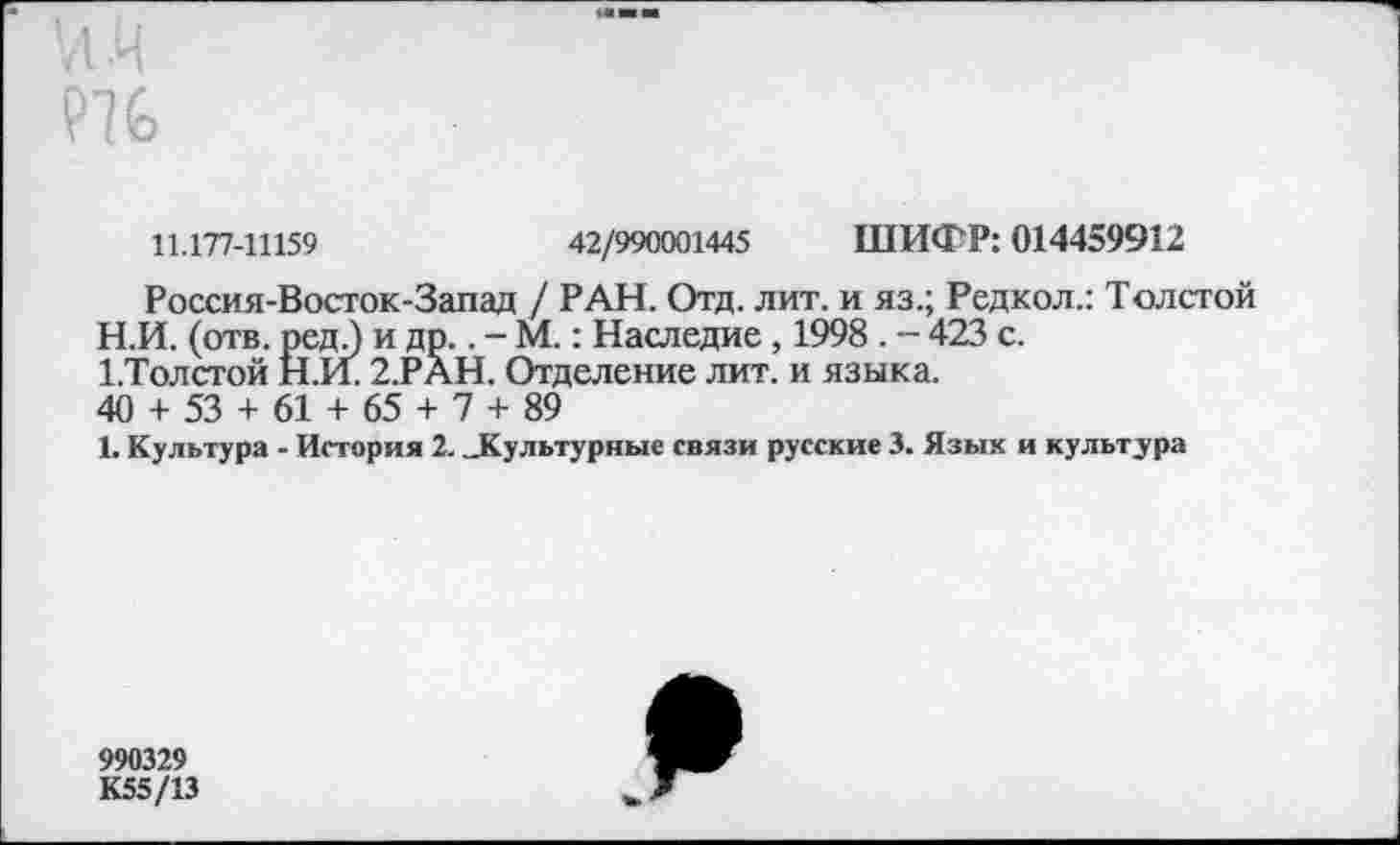 ﻿11.177-11159	42/990001445 ШИФР: 014459912
Россия-Восток-Запад / РАН. Отд. лит. и яз.; Редкол.: Толстой
H.	И. (отв. ред 3 и др.. - М.: Наследие, 1998 . — 423 с.
1 .Толстой Н.И. 2.РАН. Отделение лит. и языка.
40 + 53 + 61 + 65 + 7 + 89
I.	Культура - История 2. ..Культурные связи русские 3. Язык и культура
990329 К55/13
